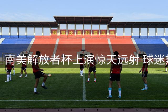 南美解放者杯上演惊天远射 球迷热议这一球该打几分