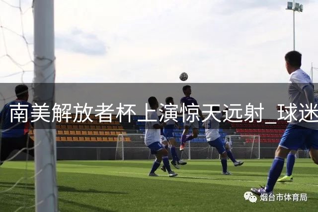 南美解放者杯上演惊天远射 球迷热议这一球该打几分