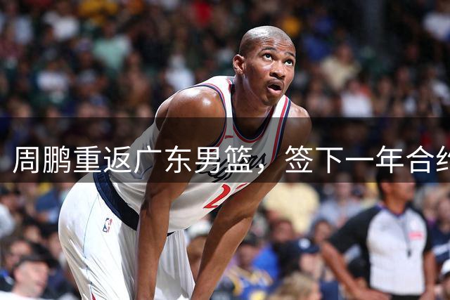 周鹏重返广东男篮，签下一年合约回归母队
