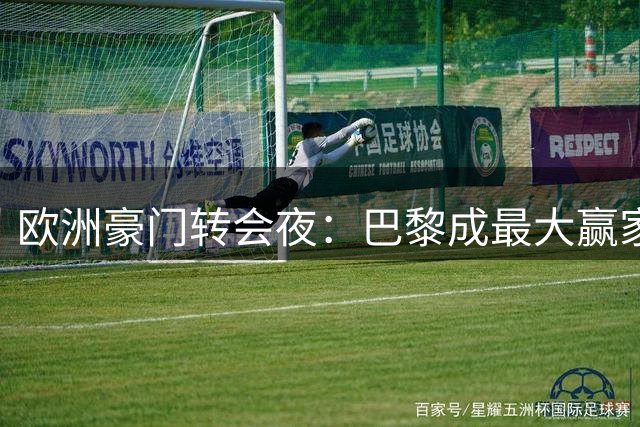 欧洲豪门转会夜：巴黎成最大赢家，英超三强上演资本博弈